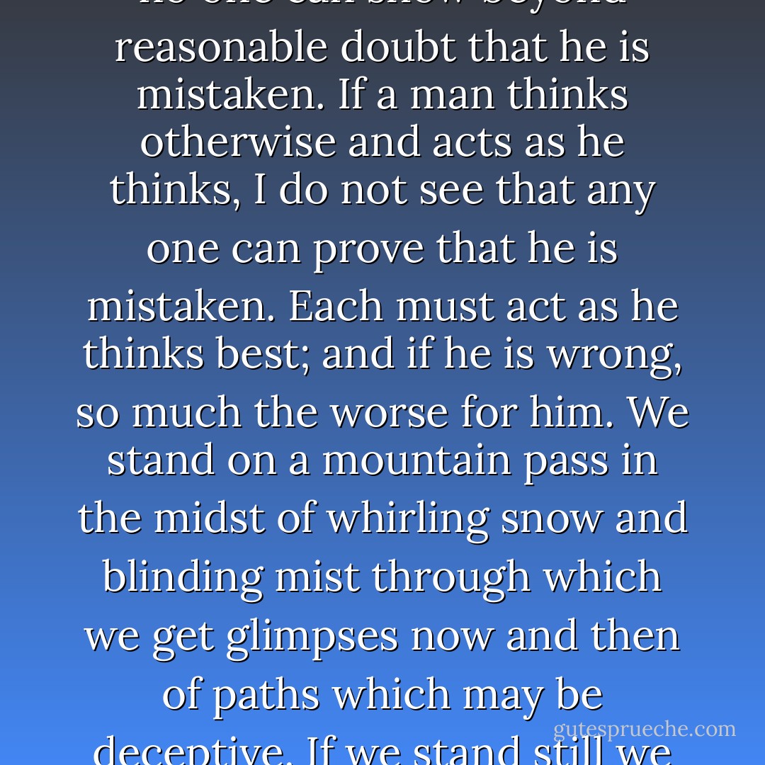 In all important transactions of life we have to take a leap in the dark.... If we decide to leave the riddles unanswered, that is a choice; if we waver in our answer, that, too, is a choice: but whatever choice we make, we make it at our peril. If a man chooses to turn his back altogether on God and the future, no one can prevent him; no one can show beyond reasonable doubt that he is mistaken. If a man thinks otherwise and acts as he thinks, I do not see that any one can prove that he is mistaken. Each must act as he thinks best; and if he is wrong, so much the worse for him. We stand on a mountain pass in the midst of whirling snow and blinding mist through which we get glimpses now and then of paths which may be deceptive. If we stand still we shall be frozen to death. If we take the wrong road we shall be dashed to pieces. We do not certainly know whether there is any right one. What must we do? ' Be strong and of a good courage.' Act for the best, hope for the best, and take what comes. . . . If death ends all, we cannot meet death better. - James Fitzjames Stephen