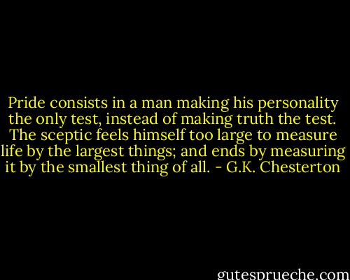 Pride consists in a man making his personality the only test, instead of making truth the test. The sceptic feels himself too large to measure life by the largest things; and ends by measuring it by the smallest thing of all. - G.K. Chesterton