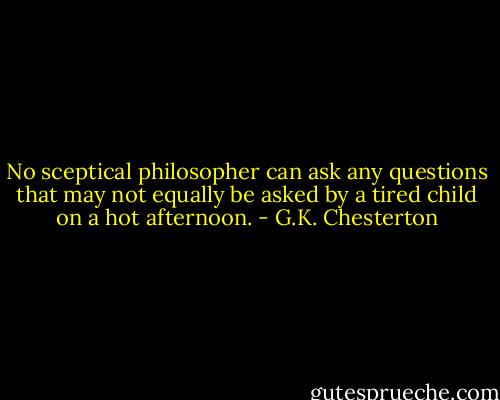 No sceptical philosopher can ask any questions that may not equally be asked by a tired child on a hot afternoon. - G.K. Chesterton