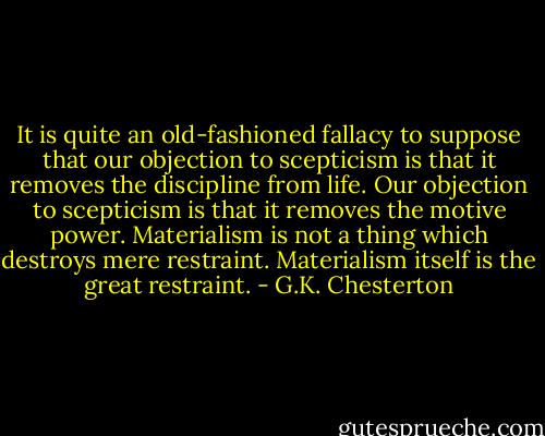 It is quite an old-fashioned fallacy to suppose that our objection to scepticism is that it removes the discipline from life. Our objection to scepticism is that it removes the motive power. Materialism is not a thing which destroys mere restraint. Materialism itself is the great restraint. - G.K. Chesterton