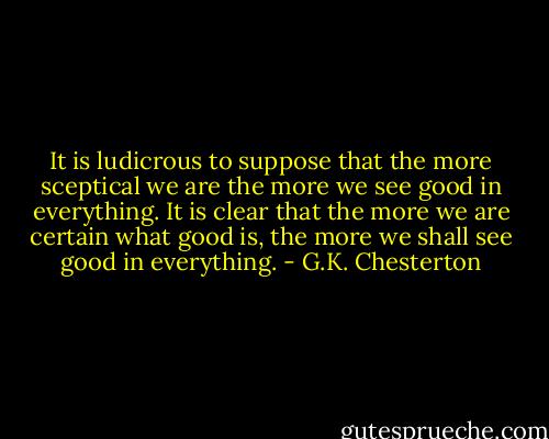 It is ludicrous to suppose that the more sceptical we are the more we see good in everything. It is clear that the more we are certain what good is, the more we shall see good in everything. - G.K. Chesterton