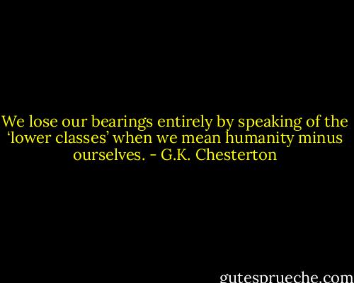 We lose our bearings entirely by speaking of the ‘lower classes’ when we mean humanity minus ourselves. - G.K. Chesterton