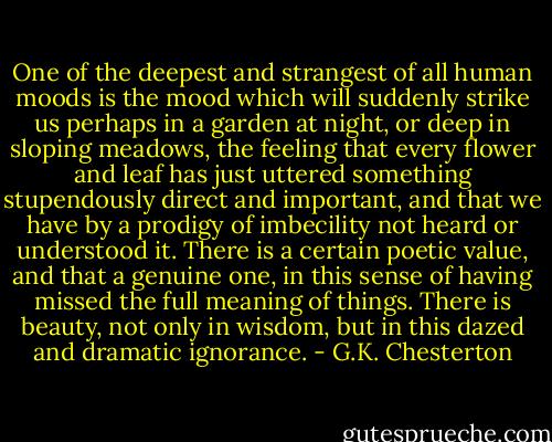 One of the deepest and strangest of all human moods is the mood which will suddenly strike us perhaps in a garden at night, or deep in sloping meadows, the feeling that every flower and leaf has just uttered something stupendously direct and important, and that we have by a prodigy of imbecility not heard or understood it. There is a certain poetic value, and that a genuine one, in this sense of having missed the full meaning of things. There is beauty, not only in wisdom, but in this dazed and dramatic ignorance. - G.K. Chesterton