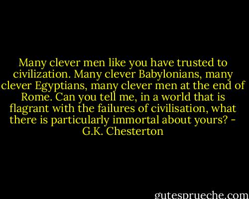 Many clever men like you have trusted to civilization. Many clever Babylonians, many clever Egyptians, many clever men at the end of Rome. Can you tell me, in a world that is flagrant with the failures of civilisation, what there is particularly immortal about yours? - G.K. Chesterton