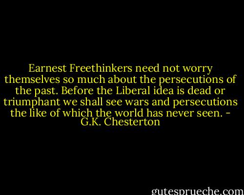 Earnest Freethinkers need not worry themselves so much about the persecutions of the past. Before the Liberal idea is dead or triumphant we shall see wars and persecutions the like of which the world has never seen. - G.K. Chesterton