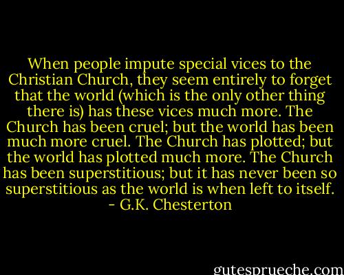 When people impute special vices to the Christian Church, they seem entirely to forget that the world (which is the only other thing there is) has these vices much more. The Church has been cruel; but the world has been much more cruel. The Church has plotted; but the world has plotted much more. The Church has been superstitious; but it has never been so superstitious as the world is when left to itself. - G.K. Chesterton