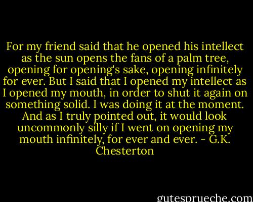 For my friend said that he opened his intellect as the sun opens the fans of a palm tree, opening for opening's sake, opening infinitely for ever. But I said that I opened my intellect as I opened my mouth, in order to shut it again on something solid. I was doing it at the moment. And as I truly pointed out, it would look uncommonly silly if I went on opening my mouth infinitely, for ever and ever. - G.K. Chesterton