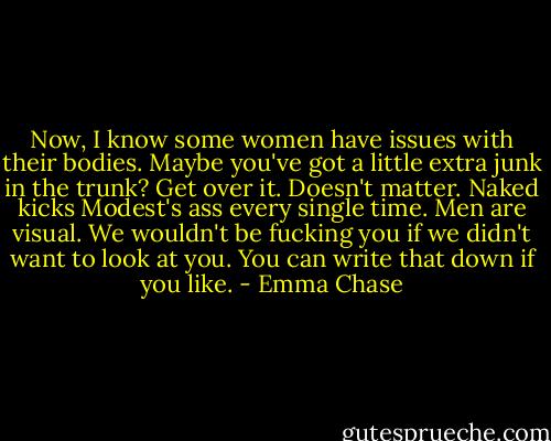 Now, I know some women have issues with their bodies. Maybe you've got a little extra junk in the trunk? Get over it. Doesn't matter. Naked kicks Modest's ass every single time. Men are visual. We wouldn't be fucking you if we didn't want to look at you. You can write that down if you like. - Emma Chase