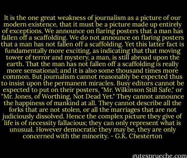 It is the one great weakness of journalism as a picture of our modern existence, that it must be a picture made up entirely of exceptions. We announce on flaring posters that a man has fallen off a scaffolding. We do not announce on flaring posters that a man has not fallen off a scaffolding. Yet this latter fact is fundamentally more exciting, as indicating that that moving tower of terror and mystery, a man, is still abroad upon the earth. That the man has not fallen off a scaffolding is really more sensational; and it is also some thousand times more common. But journalism cannot reasonably be expected thus to insist upon the permanent miracles. Busy editors cannot be expected to put on their posters, "Mr. Wilkinson Still Safe," or "Mr. Jones, of Worthing, Not Dead Yet." They cannot announce the happiness of mankind at all. They cannot describe all the forks that are not stolen, or all the marriages that are not judiciously dissolved. Hence the complex picture they give of life is of necessity fallacious; they can only represent what is unusual. However democratic they may be, they are only concerned with the minority. - G.K. Chesterton