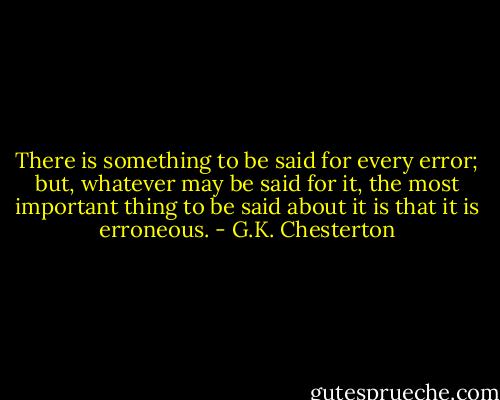 There is something to be said for every error; but, whatever may be said for it, the most important thing to be said about it is that it is erroneous. - G.K. Chesterton