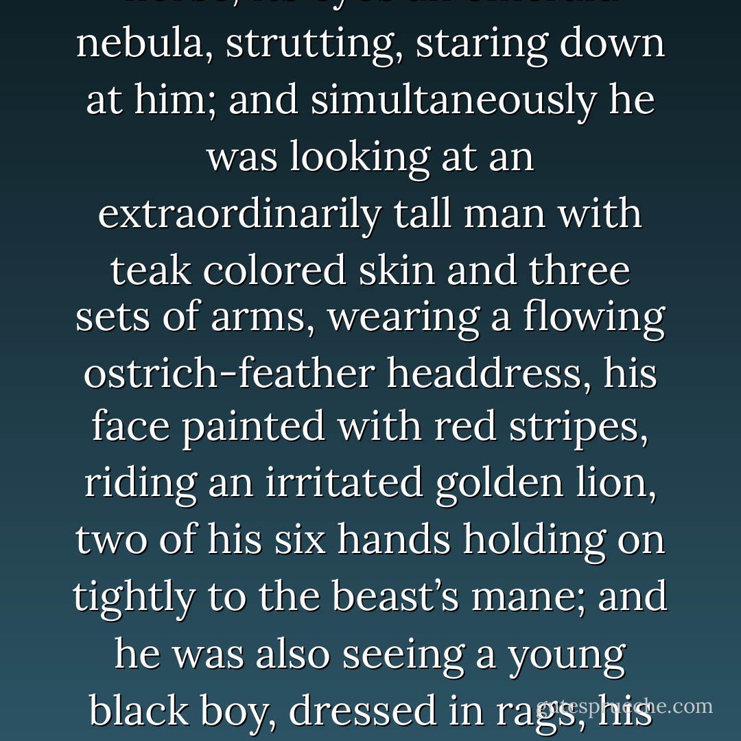 He was looking at Mr. Nancy, an old black man with a pencil moustache, in his check sports jacket and his lemon yellow gloves, riding a carousel lion as it rose and lowered, high in the air; and, at the same time, in the same place, he saw a jeweled spider as high as a horse, its eyes an emerald nebula, strutting, staring down at him; and simultaneously he was looking at an extraordinarily tall man with teak colored skin and three sets of arms, wearing a flowing ostrich-feather headdress, his face painted with red stripes, riding an irritated golden lion, two of his six hands holding on tightly to the beast’s mane; and he was also seeing a young black boy, dressed in rags, his left foot all swollen and crawling with black flies; and last of all, and behind all these things, Shadow was looking at a tiny brown spider, hiding under a withered ochre leaf. Shadow saw all these things, and he knew they were the same thing. - Neil Gaiman