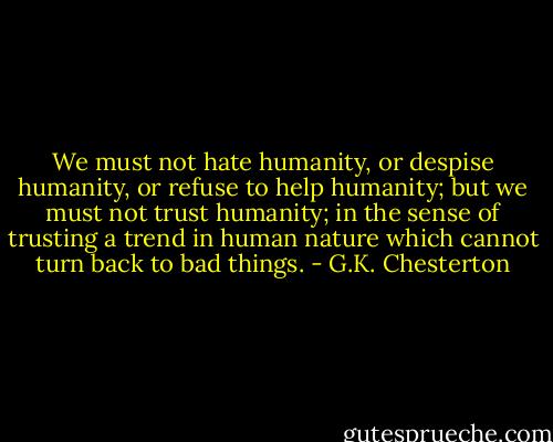 We must not hate humanity, or despise humanity, or refuse to help humanity; but we must not trust humanity; in the sense of trusting a trend in human nature which cannot turn back to bad things. - G.K. Chesterton