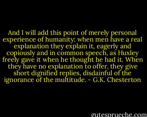 And I will add this point of merely personal experience of humanity: when men have a real explanation they explain it, eagerly and copiously and in common speech, as Huxley freely gave it when he thought he had it. When they have no explanation to offer, they give short dignified replies, disdainful of the ignorance of the multitude. - G.K. Chesterton