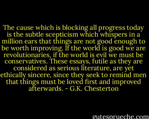 The cause which is blocking all progress today is the subtle scepticism which whispers in a million ears that things are not good enough to be worth improving. If the world is good we are revolutionaries, if the world is evil we must be conservatives. These essays, futile as they are considered as serious literature, are yet ethically sincere, since they seek to remind men that things must be loved first and improved afterwards. - G.K. Chesterton