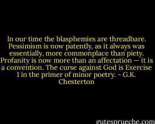 In our time the blasphemies are threadbare. Pessimism is now patently, as it always was essentially, more commonplace than piety. Profanity is now more than an affectation — it is a convention. The curse against God is Exercise 1 in the primer of minor poetry. - G.K. Chesterton