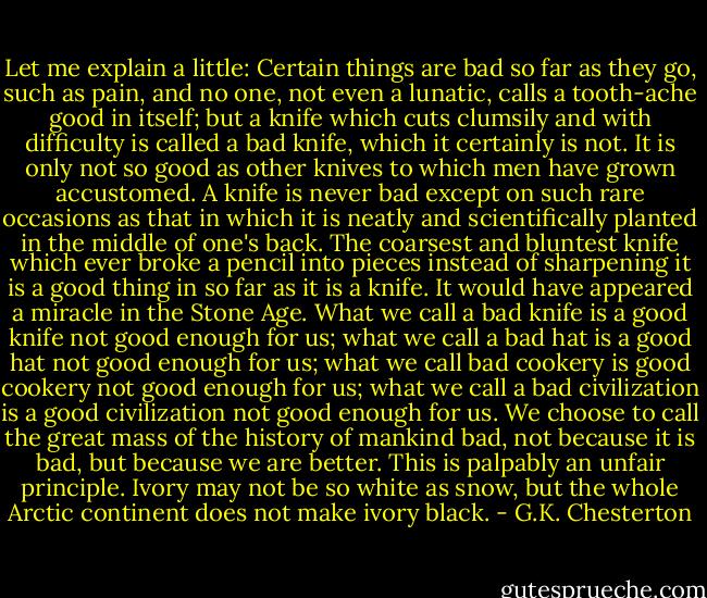 Let me explain a little: Certain things are bad so far as they go, such as pain, and no one, not even a lunatic, calls a tooth-ache good in itself; but a knife which cuts clumsily and with difficulty is called a bad knife, which it certainly is not. It is only not so good as other knives to which men have grown accustomed. A knife is never bad except on such rare occasions as that in which it is neatly and scientifically planted in the middle of one's back. The coarsest and bluntest knife which ever broke a pencil into pieces instead of sharpening it is a good thing in so far as it is a knife. It would have appeared a miracle in the Stone Age. What we call a bad knife is a good knife not good enough for us; what we call a bad hat is a good hat not good enough for us; what we call bad cookery is good cookery not good enough for us; what we call a bad civilization is a good civilization not good enough for us. We choose to call the great mass of the history of mankind bad, not because it is bad, but because we are better. This is palpably an unfair principle. Ivory may not be so white as snow, but the whole Arctic continent does not make ivory black. - G.K. Chesterton