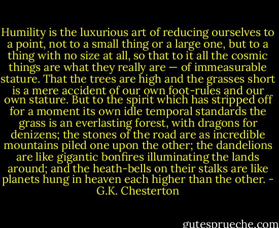 Humility is the luxurious art of reducing ourselves to a point, not to a small thing or a large one, but to a thing with no size at all, so that to it all the cosmic things are what they really are — of immeasurable stature. That the trees are high and the grasses short is a mere accident of our own foot-rules and our own stature. But to the spirit which has stripped off for a moment its own idle temporal standards the grass is an everlasting forest, with dragons for denizens; the stones of the road are as incredible mountains piled one upon the other; the dandelions are like gigantic bonfires illuminating the lands around; and the heath-bells on their stalks are like planets hung in heaven each higher than the other. - G.K. Chesterton