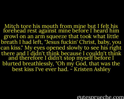 Mitch tore his mouth from mine but I felt his forehead rest against mine before I heard him growl on an arm squeeze that took what little breath I had left, "Jesus fuckin' Christ, baby, you can kiss."<br />My eyes opened slowly to see his right there and I didn't think because I couldn't think and therefore I didn't stop myself before I blurted breathlessly, "Oh my God, that was the best kiss I've ever had. - Kristen Ashley