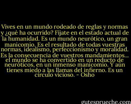 Vives en un mundo rodeado de reglas y normas y ¿qué ha ocurrido? Fíjate en el estado actual de la humanidad. Es un mundo neurótico, un gran manicomio. Es el resultado de todas vuestras normas, idealismo, perfeccionismo y moralidad. Es la consecuencia de vuestros mandamientos... el mundo se ha convertido en un reducto de neuróticos, en un inmenso manicomio. Y aún tienes miedo a las llamas del infierno. Es un círculo vicioso. - Osho
