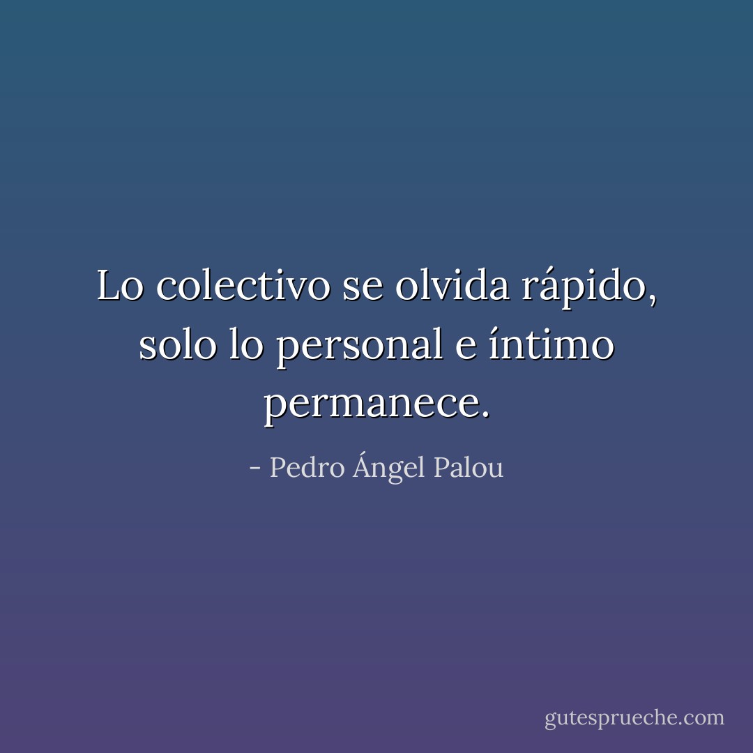 Lo colectivo se olvida rápido, solo lo personal e íntimo permanece. - Pedro Ángel Palou
