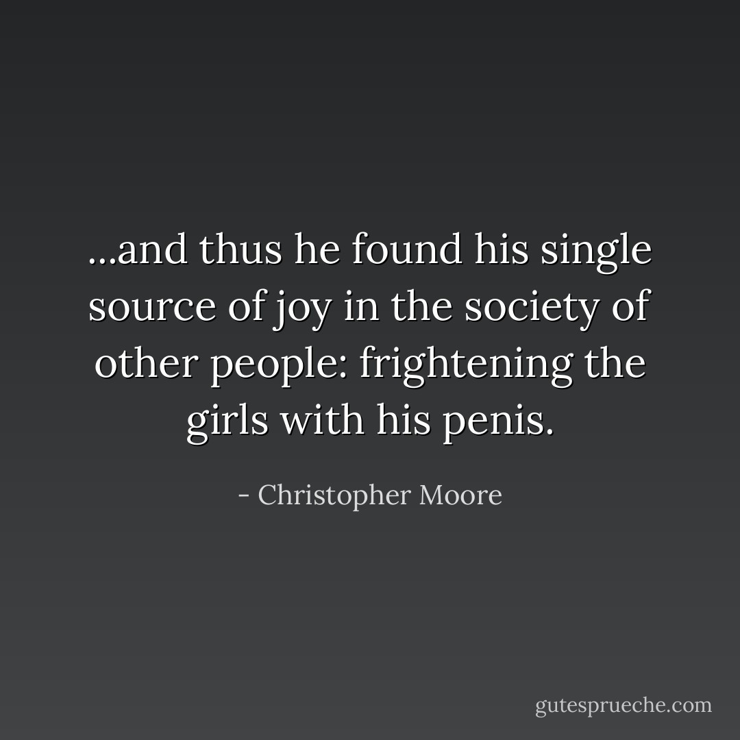 ...and thus he found his single source of joy in the society of other people: frightening the girls with his penis. - Christopher Moore