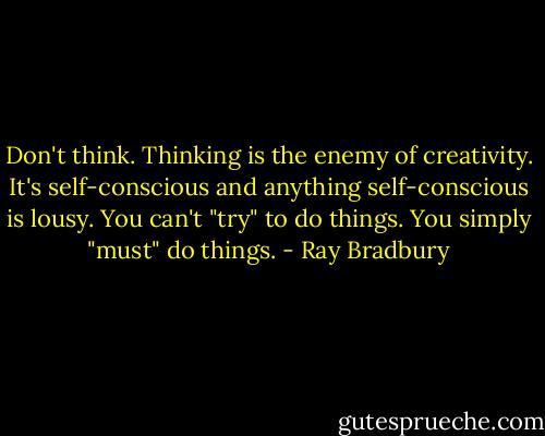 Don't think. Thinking is the enemy of creativity. It's self-conscious and anything self-conscious is lousy. You can't "try" to do things. You simply "must" do things. - Ray Bradbury