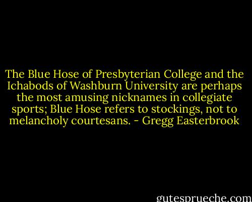 The Blue Hose of Presbyterian College and the Ichabods of Washburn University are perhaps the most amusing nicknames in collegiate sports; Blue Hose refers to stockings, not to melancholy courtesans. - Gregg Easterbrook