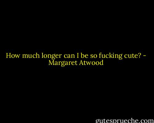 How much longer can I be so fucking cute? - Margaret Atwood