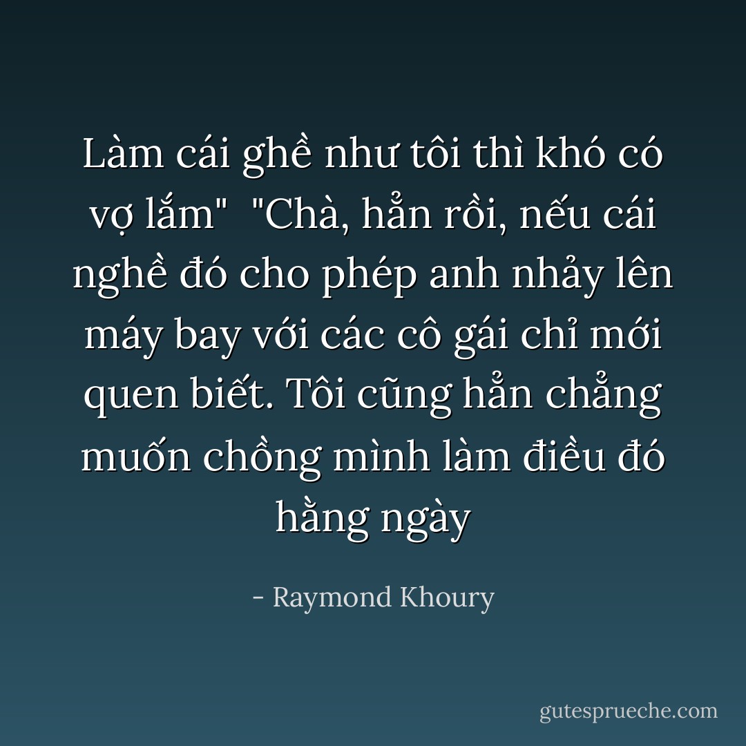 Làm cái ghề như tôi thì khó có vợ lắm" <br />"Chà, hẳn rồi, nếu cái nghề đó cho phép anh nhảy lên máy bay với các cô gái chỉ mới quen biết. Tôi cũng hẳn chẳng muốn chồng mình làm điều đó hằng ngày - Raymond Khoury