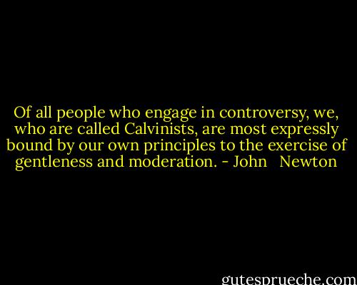 Of all people who engage in controversy, we, who are called Calvinists, are most expressly bound by our own principles to the exercise of gentleness and moderation. - John   Newton