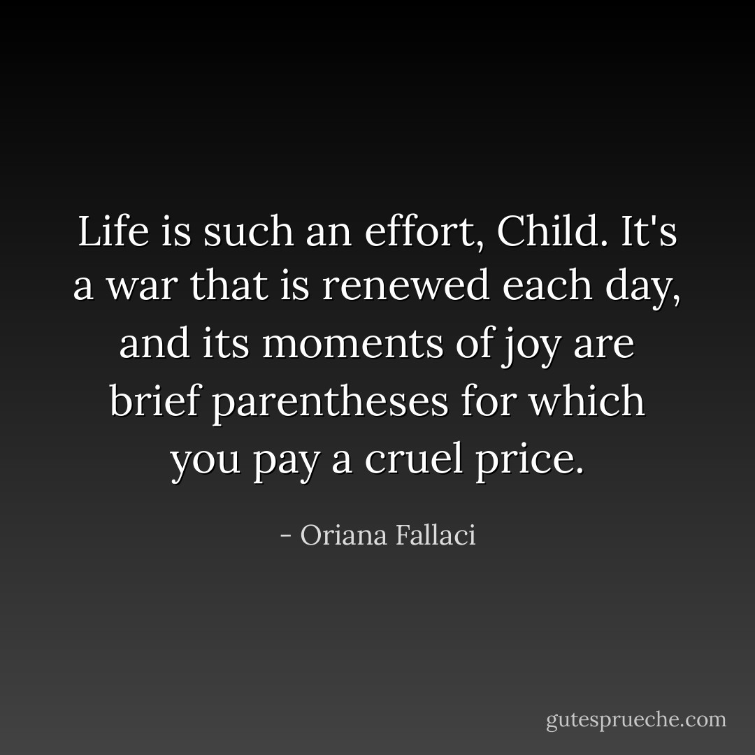 Life is such an effort, Child. It's a war that is renewed each day, and its moments of joy are brief parentheses for which you pay a cruel price. - Oriana Fallaci