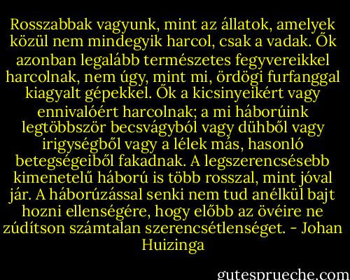 Rosszabbak vagyunk, mint az állatok, amelyek közül nem mindegyik harcol, csak a vadak. Ők azonban legalább természetes fegyvereikkel harcolnak, nem úgy, mint mi, ördögi furfanggal kiagyalt gépekkel. Ők a kicsinyeikért vagy ennivalóért harcolnak; a mi háborúink legtöbbször becsvágyból vagy dühből vagy irigységből vagy a lélek más, hasonló betegségeiből fakadnak. A legszerencsésebb kimenetelű háború is több rosszal, mint jóval jár. A háborúzással senki nem tud anélkül bajt hozni ellenségére, hogy előbb az övéire ne zúdítson számtalan szerencsétlenséget. - Johan Huizinga