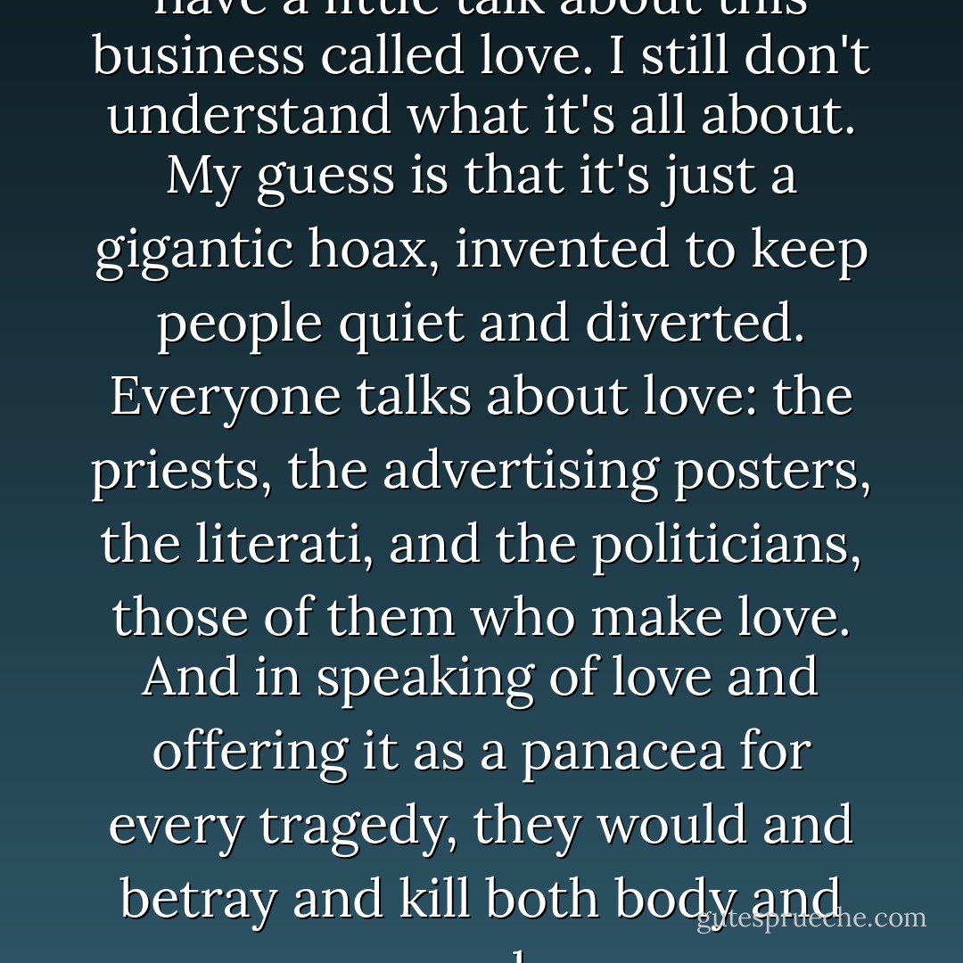 One day you and I will have to have a little talk about this business called love. I still don't understand what it's all about. My guess is that it's just a gigantic hoax, invented to keep people quiet and diverted. Everyone talks about love: the priests, the advertising posters, the literati, and the politicians, those of them who make love. And in speaking of love and offering it as a panacea for every tragedy, they would and betray and kill both body and soul. - Oriana Fallaci