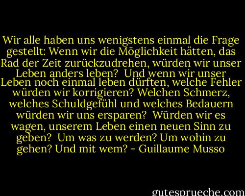 Wir alle haben uns wenigstens einmal die Frage gestellt: Wenn wir die Möglichkeit hätten, das Rad der Zeit zurückzudrehen, würden wir unser Leben anders leben?<br /><br />Und wenn wir unser Leben noch einmal leben dürften, welche Fehler würden wir korrigieren? Welchen Schmerz, welches Schuldgefühl und welches Bedauern würden wir uns ersparen?<br /><br />Würden wir es wagen, unserem Leben einen neuen Sinn zu geben?<br /><br />Um was zu werden?<br />Um wohin zu gehen?<br />Und mit wem? - Guillaume Musso