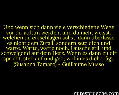 Und wenn sich dann viele verschiedene Wege vor dir auftun werden, und du nicht weisst, welchen du einschlagen sollst, dann überlasse es nicht dem Zufall, sondern setz dich und warte. Warte, warte noch. Lausche still und schweigend auf dein Herz. Wenn es dann zu dir spricht, steh auf und geh, wohin es dich trägt. (Susanna Tamaro) - Guillaume Musso