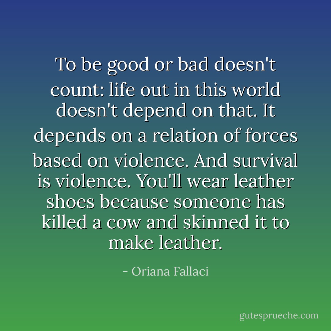To be good or bad doesn't count: life out in this world doesn't depend on that. It depends on a relation of forces based on violence. And survival is violence. You'll wear leather shoes because someone has killed a cow and skinned it to make leather. - Oriana Fallaci