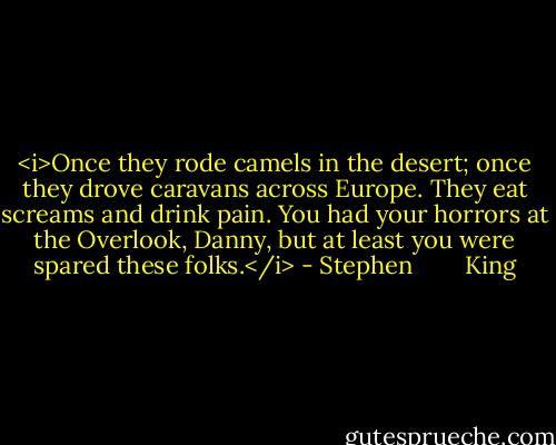 <i>Once they rode camels in the desert; once they drove caravans across Europe. They eat screams and drink pain. You had your horrors at the Overlook, Danny, but at least you were spared these folks.</i> - Stephen        King