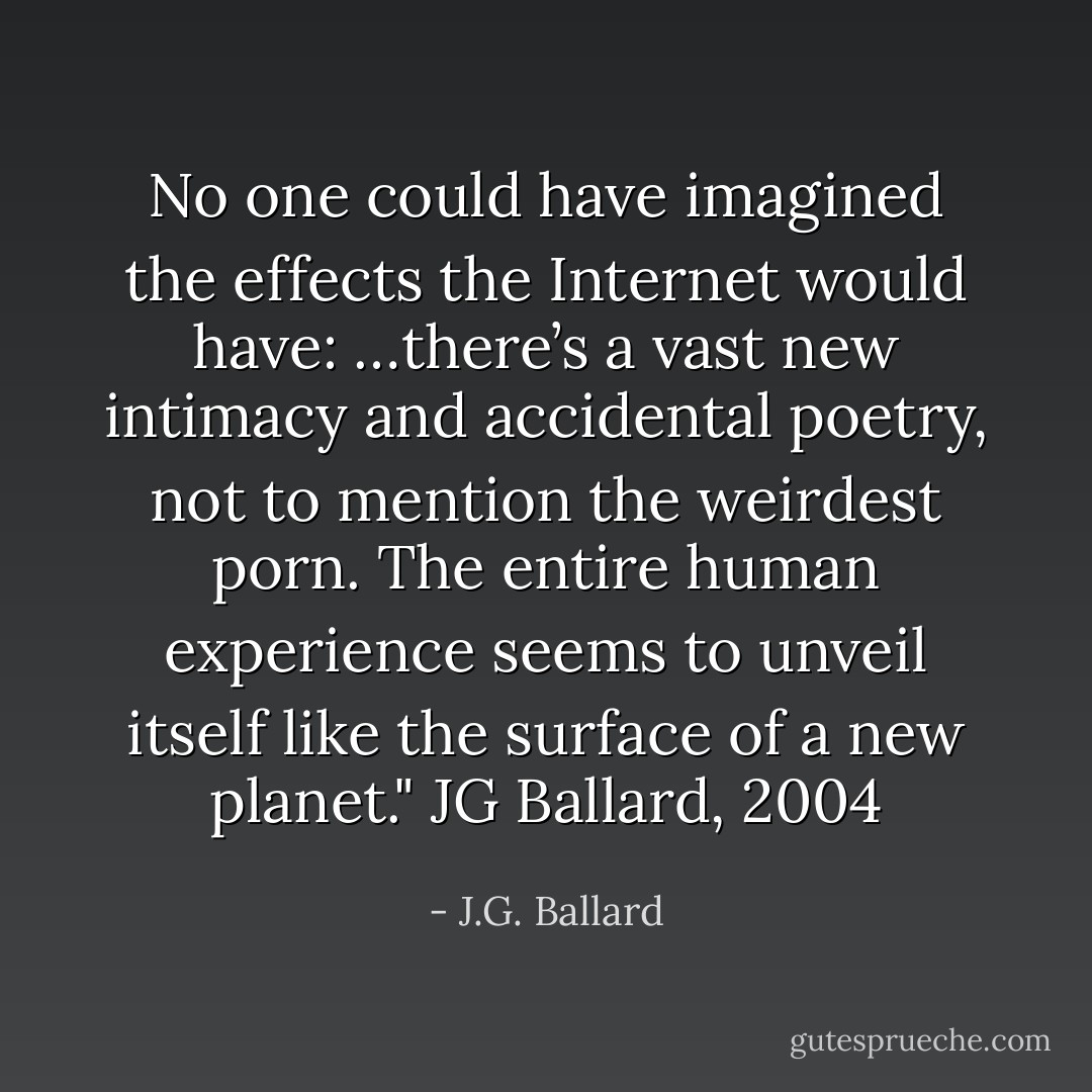 No one could have imagined the effects the Internet would have: …there’s a vast new intimacy and accidental poetry, not to mention the weirdest porn. The entire human experience seems to unveil itself like the surface of a new planet." JG Ballard, 2004 - J.G. Ballard