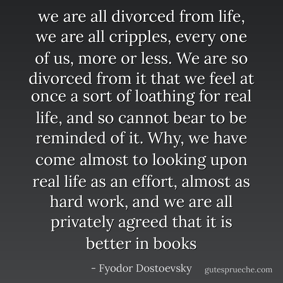 we are all divorced from life, we are all cripples, every one of us, more or less. We are so divorced from it that we feel at once a sort of loathing for real life, and so cannot bear to be reminded of it. Why, we have come almost to looking upon real life as an effort, almost as hard work, and we are all privately agreed that it is better in books - Fyodor Dostoevsky
