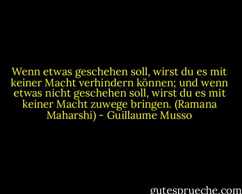 Wenn etwas geschehen soll, wirst du es mit keiner Macht verhindern können; und wenn etwas nicht geschehen soll, wirst du es mit keiner Macht zuwege bringen. (Ramana Maharshi) - Guillaume Musso