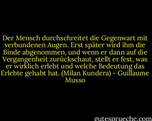 Der Mensch durchschreitet die Gegenwart mit verbundenen Augen. Erst später wird ihm die Binde abgenommen, und wenn er dann auf die Vergangenheit zurückschaut, stellt er fest, was er wirklich erlebt und welche Bedeutung das Erlebte gehabt hat. (Milan Kundera) - Guillaume Musso