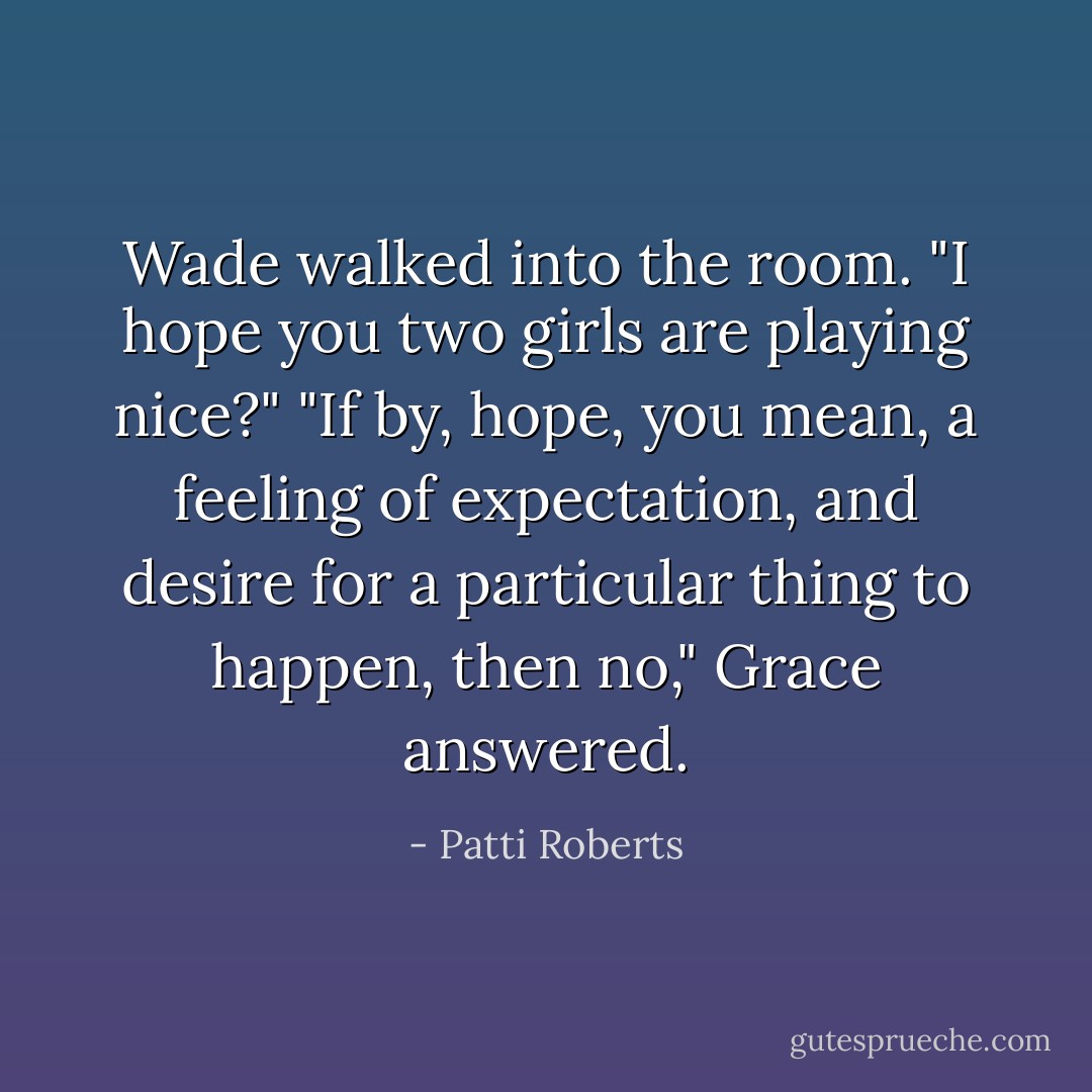 Wade walked into the room. "I hope you two girls are playing nice?"<br />"If by, hope, you mean, a feeling of expectation, and desire for a particular thing to happen, then no," Grace answered. - Patti Roberts