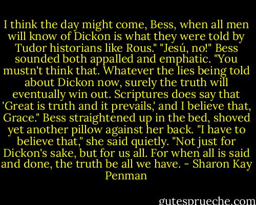 I think the day might come, Bess, when all men will know of Dickon is what they were told by Tudor historians like Rous."<br />"Jesú, no!" Bess sounded both appalled and emphatic. "You mustn't think that. Whatever the lies being told about Dickon now, surely the truth will eventually win out. Scriptures does say that 'Great is truth and it prevails,' and I believe that, Grace."<br />Bess straightened up in the bed, shoved yet another pillow against her back. "I have to believe that," she said quietly. "Not just for Dickon's sake, but for us all. For when all is said and done, the truth be all we have. - Sharon Kay Penman