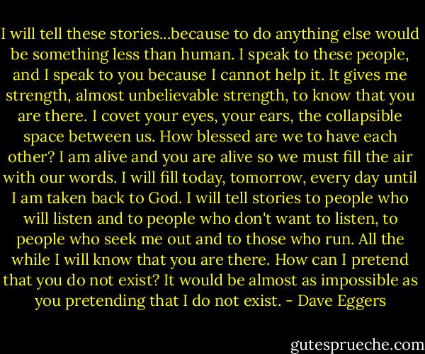 I will tell these stories...because to do anything else would be something less than human. I speak to these people, and I speak to you because I cannot help it. It gives me strength, almost unbelievable strength, to know that you are there. I covet your eyes, your ears, the collapsible space between us. How blessed are we to have each other? I am alive and you are alive so we must fill the air with our words. I will fill today, tomorrow, every day until I am taken back to God. I will tell stories to people who will listen and to people who don't want to listen, to people who seek me out and to those who run. All the while I will know that you are there. How can I pretend that you do not exist? It would be almost as impossible as you pretending that I do not exist. - Dave Eggers