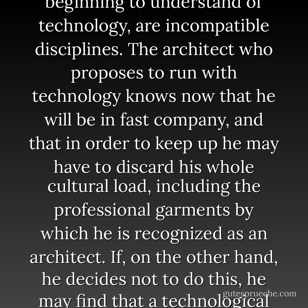 It may well be that what we have hitherto<br />understood as architecture, and what we are<br />beginning to understand of technology, are<br />incompatible disciplines. The architect who<br />proposes to run with technology knows now<br />that he will be in fast company, and that in<br />order to keep up he may have to discard his<br />whole cultural load, including the professional<br />garments by which he is recognized as an<br />architect. If, on the other hand, he decides not<br />to do this, he may find that a technological<br />culture has decided to go on without him. - Rener Banham