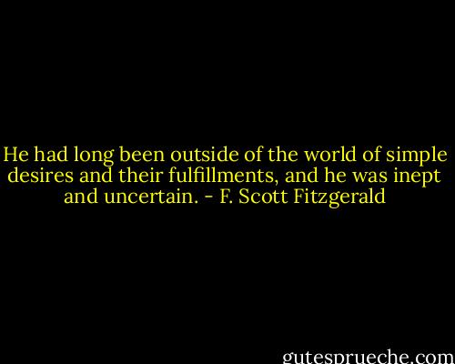 He had long been outside of the world of simple desires and their fulfillments, and he was inept and uncertain. - F. Scott Fitzgerald
