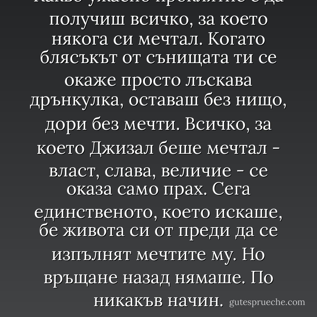 Какво ужасно проклятие е да получиш всичко, за което някога си мечтал. Когато блясъкът от сънищата ти се окаже просто лъскава дрънкулка, оставаш без нищо, дори без мечти. Всичко, за което Джизал беше мечтал - власт, слава, величие - се оказа само прах. Сега единственото, което искаше, бе живота си от преди да се изпълнят мечтите му. Но връщане назад нямаше. По никакъв начин. - Джо Абъркромби