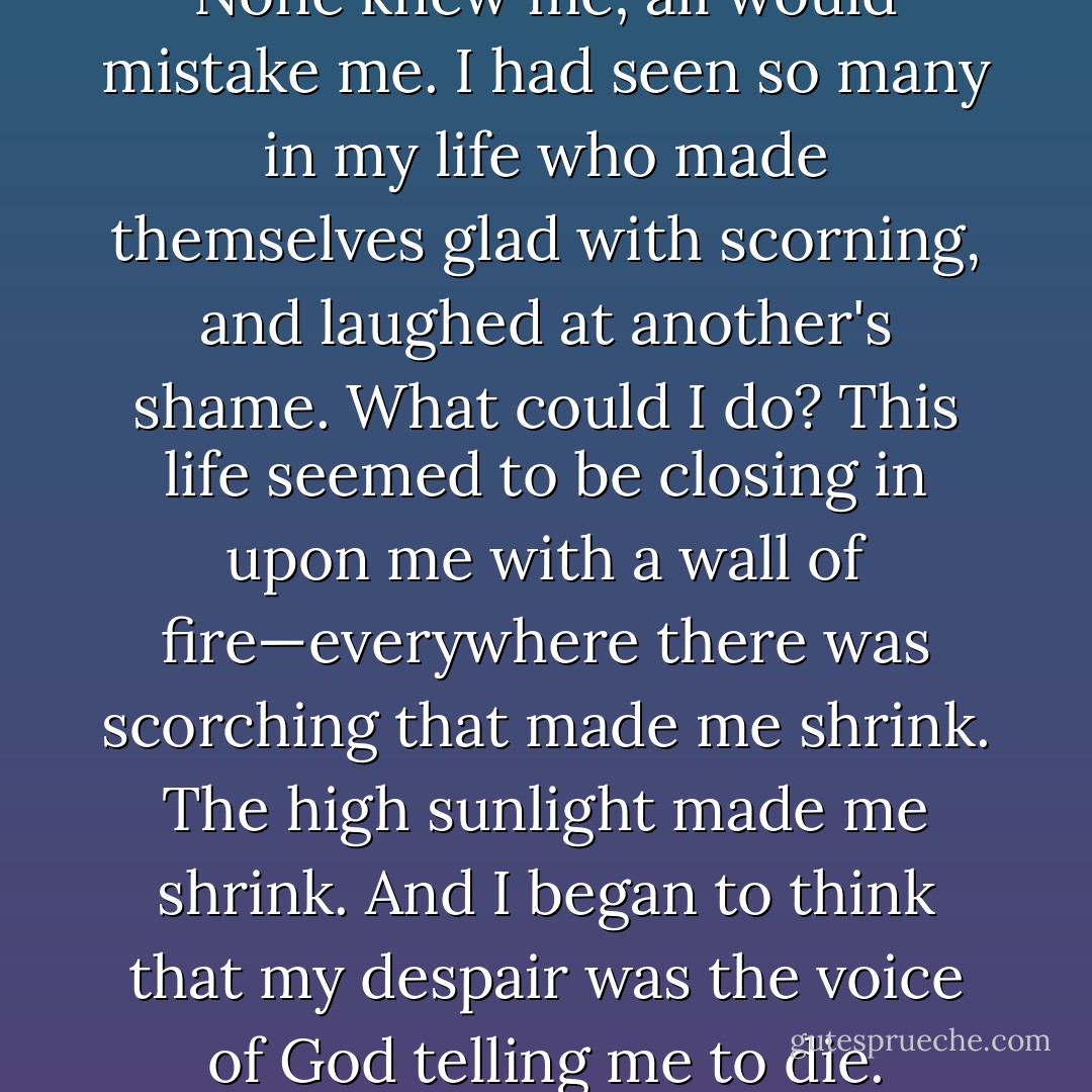 I had a terror of the world. None knew me; all would mistake me. I had seen so many in my life who made themselves glad with scorning, and laughed at another's shame. What could I do? This life seemed to be closing in upon me with a wall of fire—everywhere there was scorching that made me shrink. The high sunlight made me shrink. And I began to think that my despair was the voice of God telling me to die. - George Eliot
