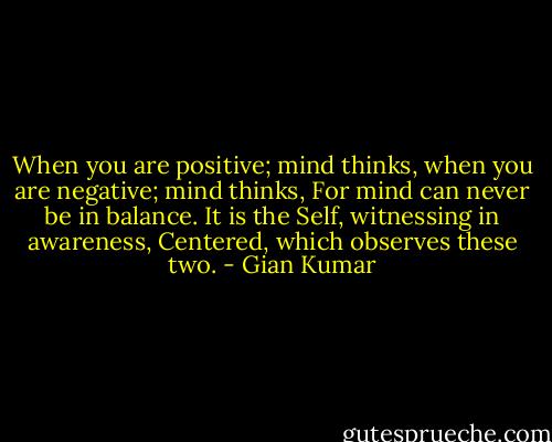 When you are positive; mind thinks, when you are negative; mind thinks,<br />For mind can never be in balance.<br />It is the Self, witnessing in awareness, Centered, which observes these two. - Gian Kumar