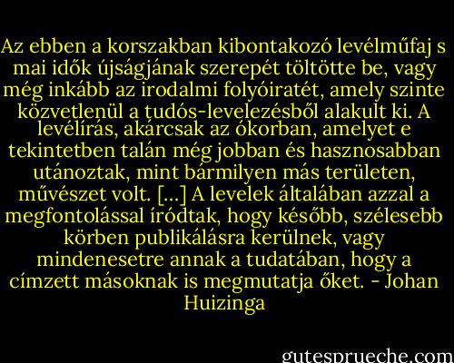 Az ebben a korszakban kibontakozó levélműfaj s mai idők újságjának szerepét töltötte be, vagy még inkább az irodalmi folyóiratét, amely szinte közvetlenül a tudós-levelezésből alakult ki. A levélírás, akárcsak az ókorban, amelyet e tekintetben talán még jobban és hasznosabban utánoztak, mint bármilyen más területen, művészet volt. […] A levelek általában azzal a megfontolással íródtak, hogy később, szélesebb körben publikálásra kerülnek, vagy mindenesetre annak a tudatában, hogy a címzett másoknak is megmutatja őket. - Johan Huizinga